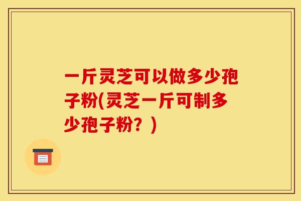 一斤灵芝可以做多少孢子粉(灵芝一斤可制多少孢子粉?)