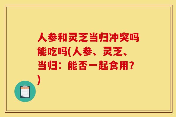 人参和灵芝当归冲突吗能吃吗(人参、灵芝、当归：能否一起食用？)