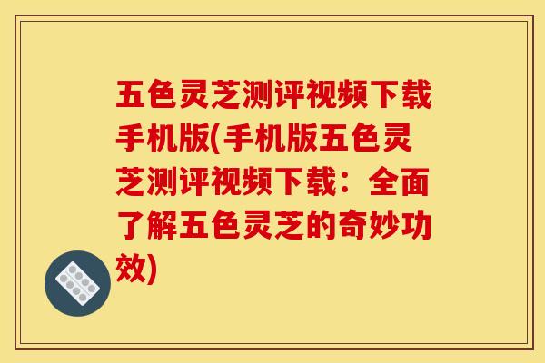 五色灵芝测评视频下载手机版(手机版五色灵芝测评视频下载:全面了解五色灵芝的奇妙功效)
