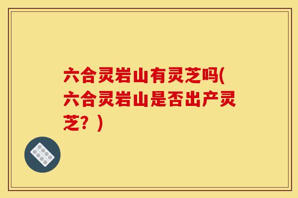 六合灵岩山有灵芝吗(六合灵岩山是否出产灵芝?)