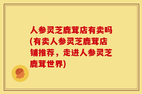 人参灵芝鹿茸店有卖吗(有卖人参灵芝鹿茸店铺推荐,走进人参灵芝鹿茸世界)