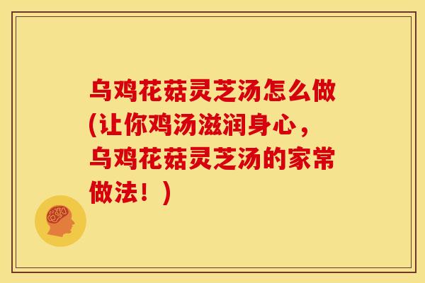 乌鸡花菇灵芝汤怎么做(让你鸡汤滋润身心，乌鸡花菇灵芝汤的家常做法！)