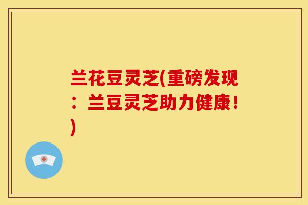 兰花豆灵芝(重磅发现：兰豆灵芝助力健康！)