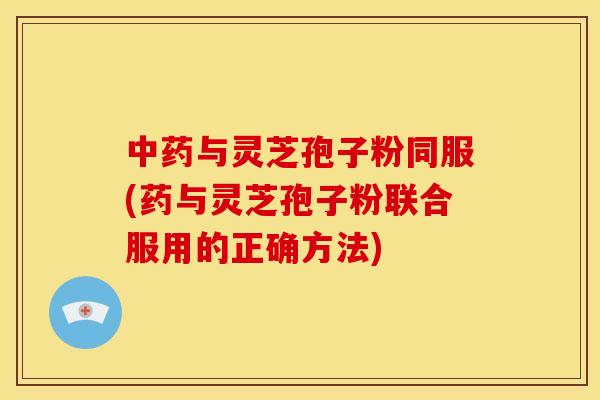 中药与灵芝孢子粉同服(药与灵芝孢子粉联合服用的正确方法)
