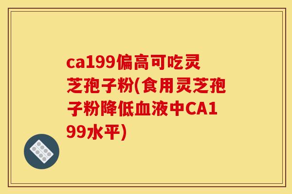 ca199偏高可吃灵芝孢子粉(食用灵芝孢子粉降低血液中CA199水平)