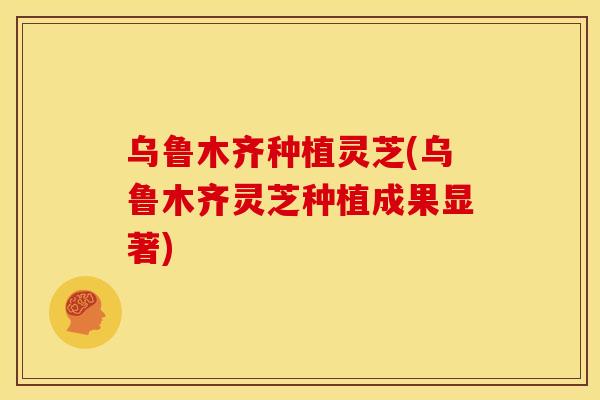 乌鲁木齐种植灵芝(乌鲁木齐灵芝种植成果显著)