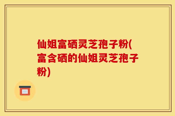 仙姐富硒灵芝孢子粉(富含硒的仙姐灵芝孢子粉)