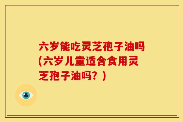 六岁能吃灵芝孢子油吗(六岁儿童适合食用灵芝孢子油吗?)