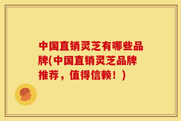 中国直销灵芝有哪些品牌(中国直销灵芝品牌推荐，值得信赖！)