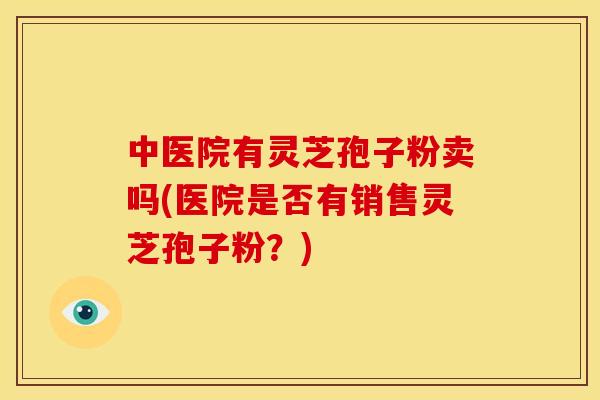 中医院有灵芝孢子粉卖吗(医院是否有销售灵芝孢子粉？)