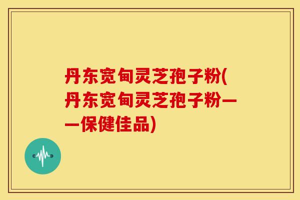 丹东宽甸灵芝孢子粉(丹东宽甸灵芝孢子粉——保健佳品)