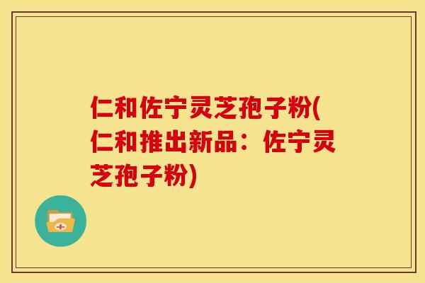 仁和佐宁灵芝孢子粉(仁和推出新品:佐宁灵芝孢子粉)