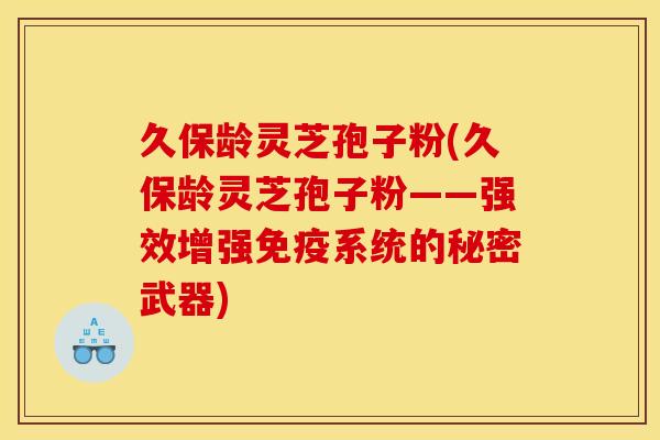 久保龄灵芝孢子粉(久保龄灵芝孢子粉——强效增强免疫系统的秘密武器)