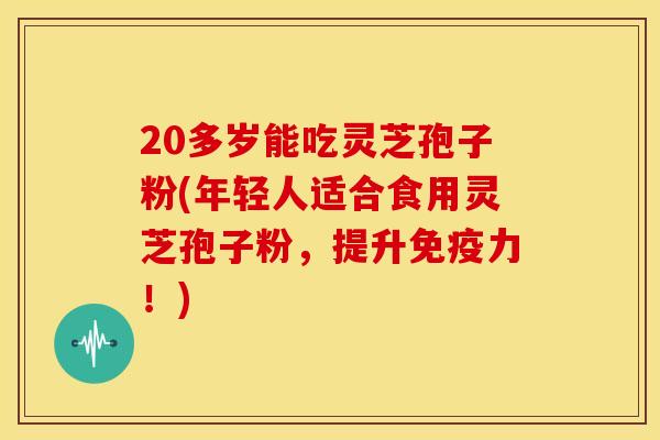 20多岁能吃灵芝孢子粉(年轻人适合食用灵芝孢子粉，提升免疫力！)