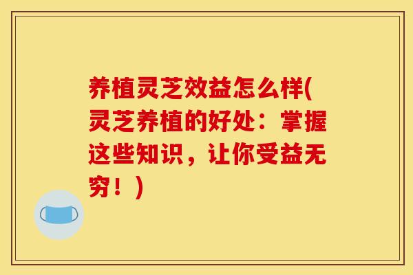 养植灵芝效益怎么样(灵芝养植的好处:掌握这些知识,让你受益无穷!)