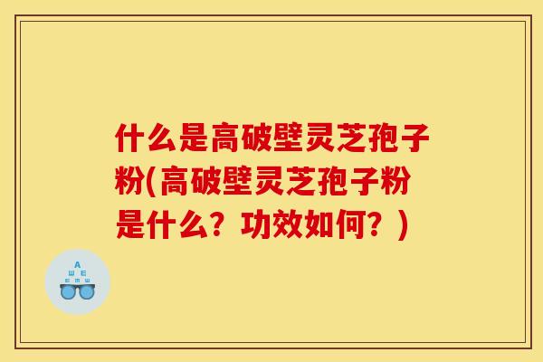 什么是高破壁灵芝孢子粉(高破壁灵芝孢子粉是什么？功效如何？)