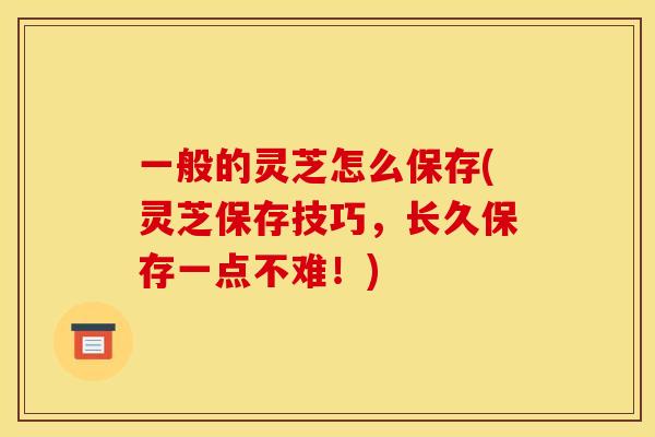 一般的灵芝怎么保存(灵芝保存技巧,长久保存一点不难!)