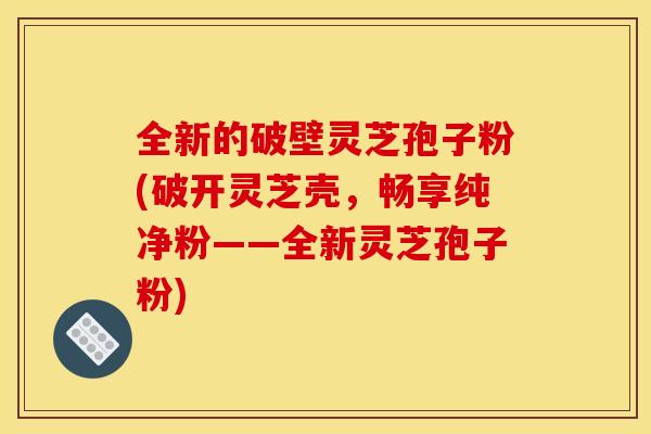 全新的破壁灵芝孢子粉(破开灵芝壳，畅享纯净粉——全新灵芝孢子粉)