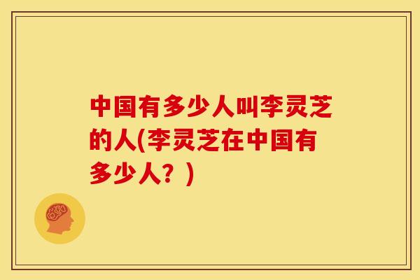 中国有多少人叫李灵芝的人(李灵芝在中国有多少人？)