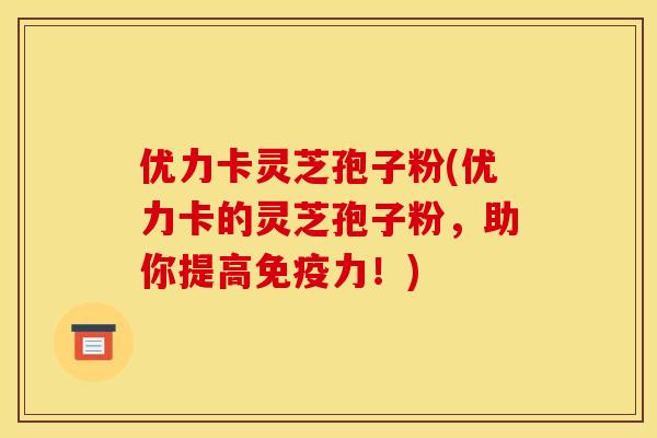 优力卡灵芝孢子粉(优力卡的灵芝孢子粉,助你提高免疫力!)