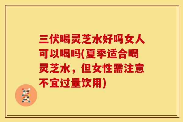 三伏喝灵芝水好吗女人可以喝吗(夏季适合喝灵芝水,但女性需注意不宜过量饮用)