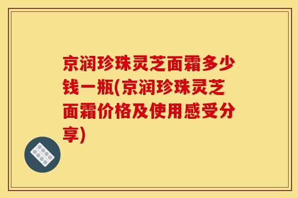 京润珍珠灵芝面霜多少钱一瓶(京润珍珠灵芝面霜价格及使用感受分享)