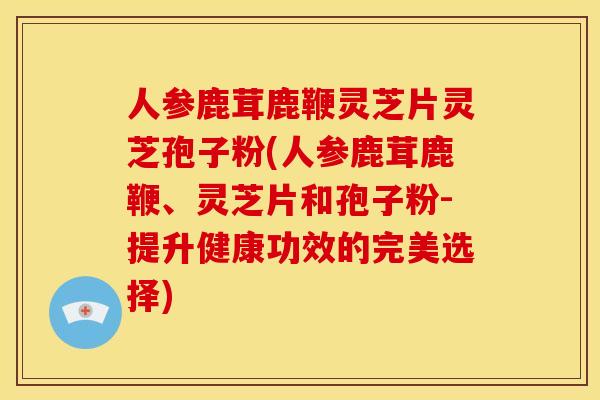 人参鹿茸鹿鞭灵芝片灵芝孢子粉(人参鹿茸鹿鞭、灵芝片和孢子粉-提升健康功效的完美选择)