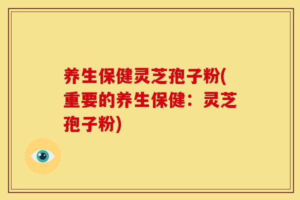 养生保健灵芝孢子粉(重要的养生保健:灵芝孢子粉)
