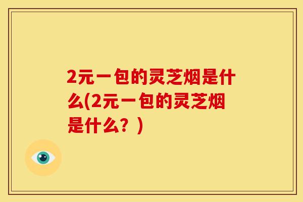 2元一包的灵芝烟是什么(2元一包的灵芝烟是什么？)