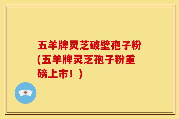 五羊牌灵芝破壁孢子粉(五羊牌灵芝孢子粉重磅上市!)