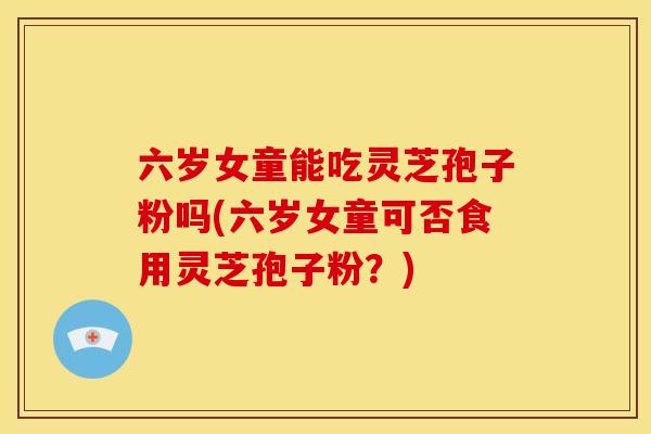 六岁女童能吃灵芝孢子粉吗(六岁女童可否食用灵芝孢子粉?)