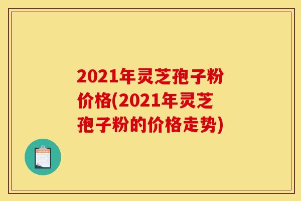 2021年灵芝孢子粉价格(2021年灵芝孢子粉的价格走势)