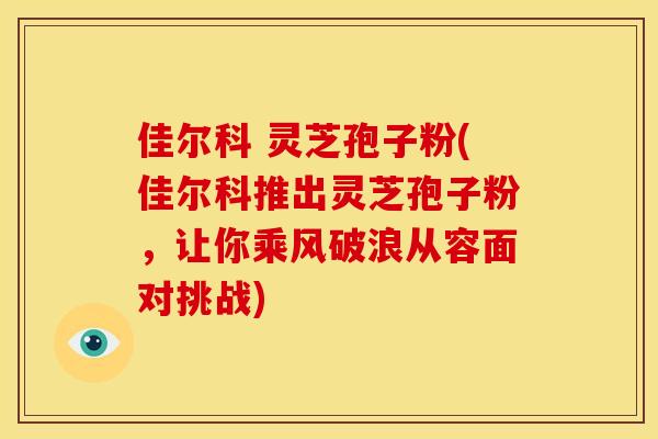 佳尔科 灵芝孢子粉(佳尔科推出灵芝孢子粉,让你乘风破浪从容面对挑战)