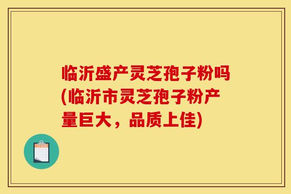 临沂盛产灵芝孢子粉吗(临沂市灵芝孢子粉产量巨大，品质上佳)