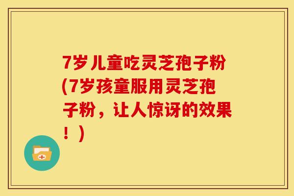 7岁儿童吃灵芝孢子粉(7岁孩童服用灵芝孢子粉,让人惊讶的效果!)