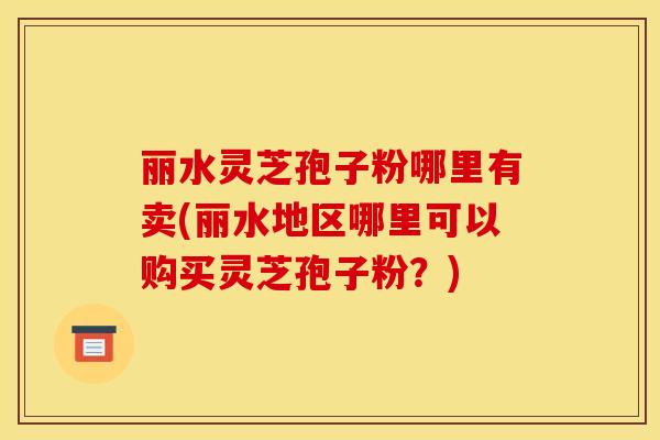 丽水灵芝孢子粉哪里有卖(丽水地区哪里可以购买灵芝孢子粉？)