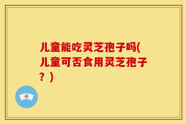 儿童能吃灵芝孢子吗(儿童可否食用灵芝孢子？)