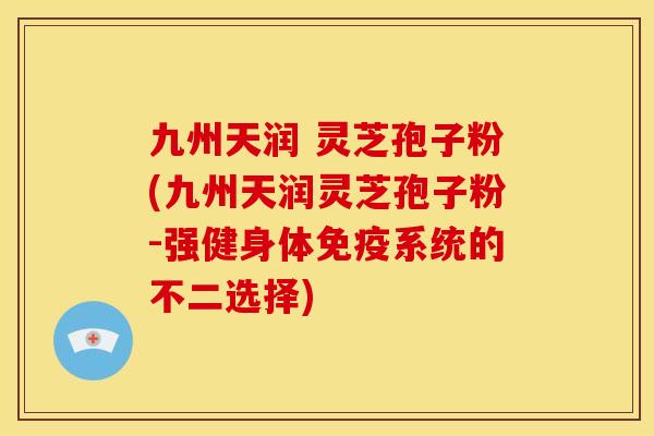 九州天润 灵芝孢子粉(九州天润灵芝孢子粉-强健身体免疫系统的不二选择)