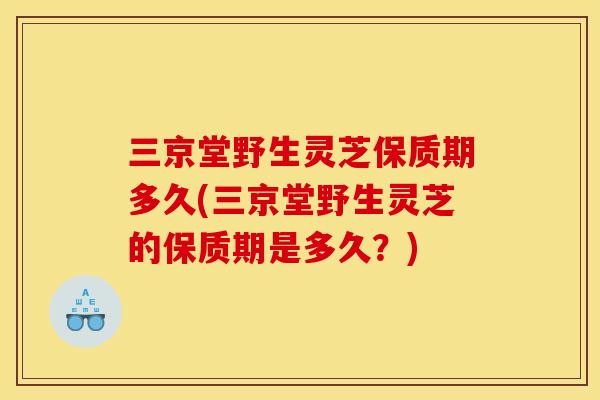 三京堂野生灵芝保质期多久(三京堂野生灵芝的保质期是多久?)