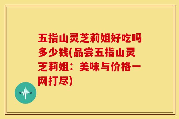 五指山灵芝莉姐好吃吗多少钱(品尝五指山灵芝莉姐：美味与价格一网打尽)