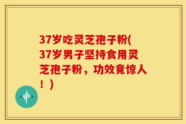 37岁吃灵芝孢子粉(37岁男子坚持食用灵芝孢子粉,功效竟惊人!)