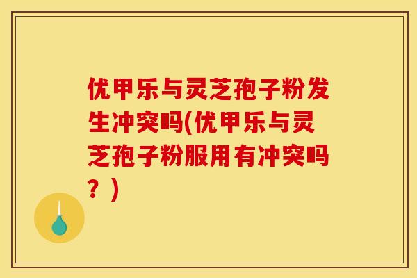 优甲乐与灵芝孢子粉发生冲突吗(优甲乐与灵芝孢子粉服用有冲突吗?)