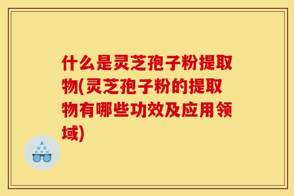 什么是灵芝孢子粉提取物(灵芝孢子粉的提取物有哪些功效及应用领域)