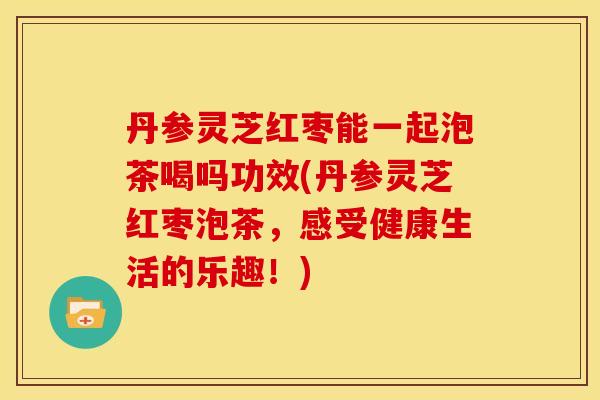丹参灵芝红枣能一起泡茶喝吗功效(丹参灵芝红枣泡茶，感受健康生活的乐趣！)