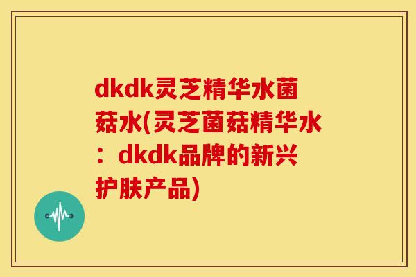 dkdk灵芝精华水菌菇水(灵芝菌菇精华水：dkdk品牌的新兴护肤产品)
