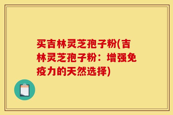 买吉林灵芝孢子粉(吉林灵芝孢子粉:增强免疫力的天然选择)