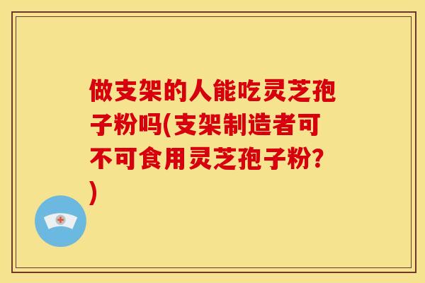 做支架的人能吃灵芝孢子粉吗(支架制造者可不可食用灵芝孢子粉？)