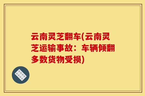 云南灵芝翻车(云南灵芝运输事故:车辆倾翻多数货物受损)