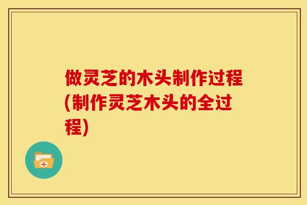 做灵芝的木头制作过程(制作灵芝木头的全过程)