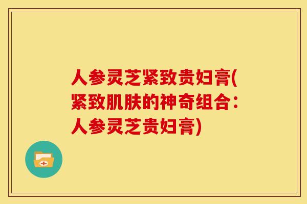 人参灵芝紧致贵妇膏(紧致肌肤的神奇组合:人参灵芝贵妇膏)